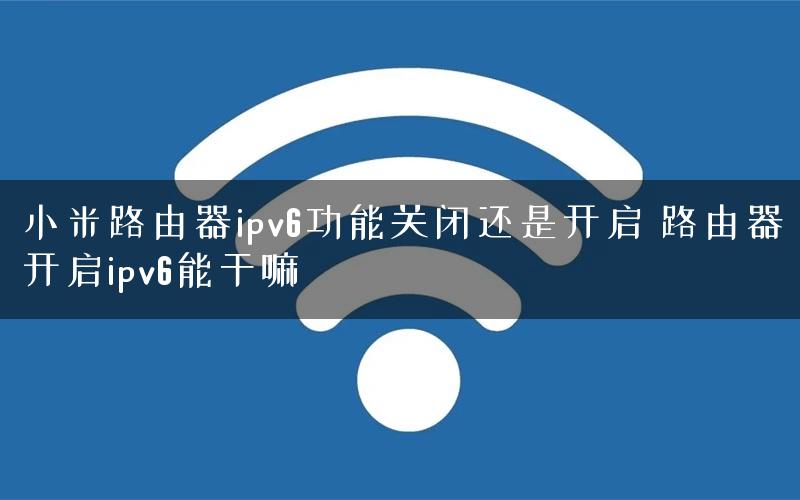 小米路由器ipv6功能关闭还是开启 路由器开启ipv6能干嘛