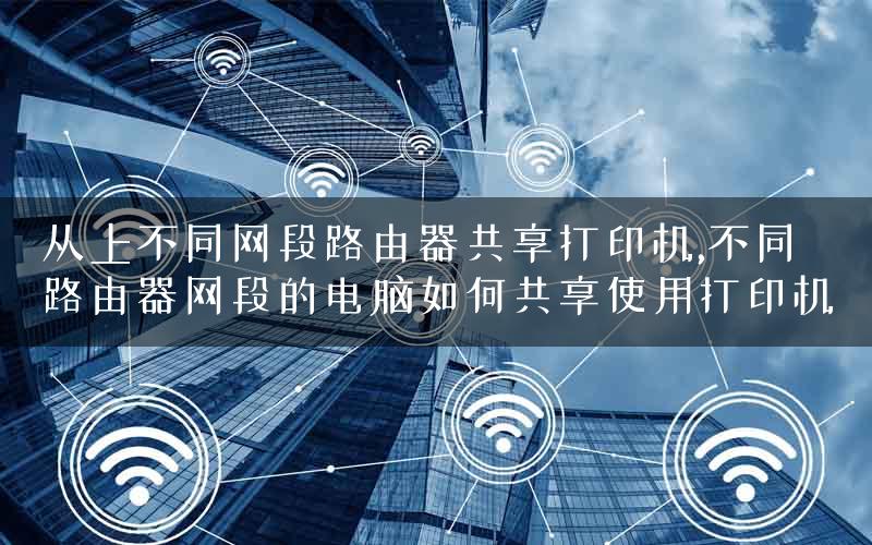 从上不同网段路由器共享打印机,不同路由器网段的电脑如何共享使用打印机