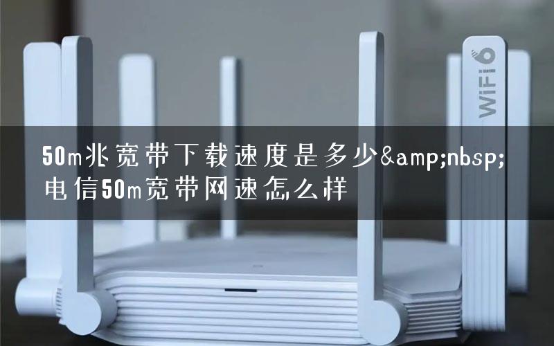 50m兆宽带下载速度是多少&nbsp; 电信50m宽带网速怎么样