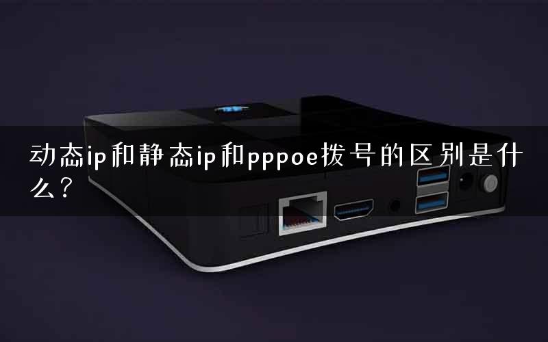动态ip和静态ip和pppoe拨号的区别是什么？