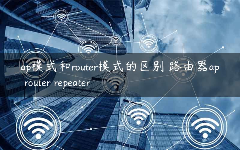 ap模式和router模式的区别 路由器ap router repeater