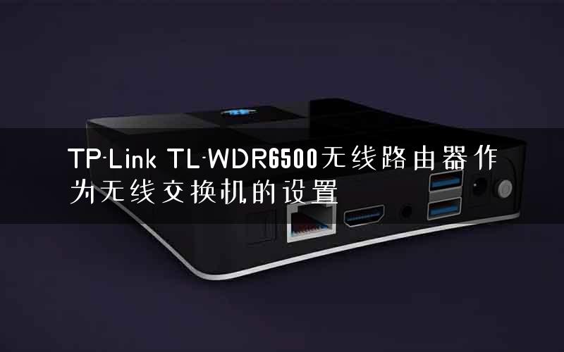 TP-Link TL-WDR6500无线路由器作为无线交换机的设置