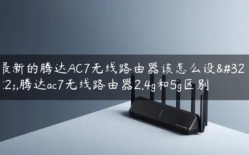 最新的腾达AC7无线路由器该怎么设置,腾达ac7无线路由器2.4g和5g区别