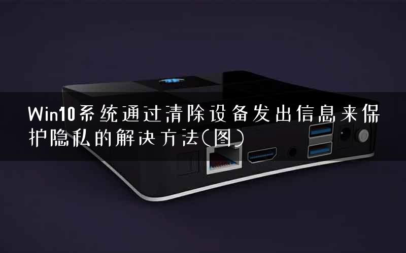 Win10系统通过清除设备发出信息来保护隐私的解决方法(图)
