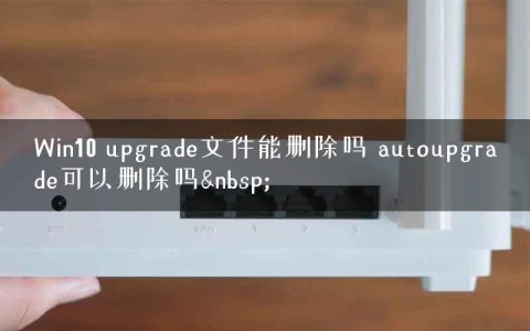Win10 upgrade文件能删除吗 autoupgrade可以删除吗&nbsp;