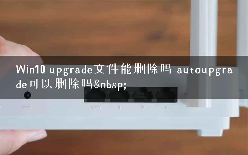 Win10 upgrade文件能删除吗 autoupgrade可以删除吗&nbsp;