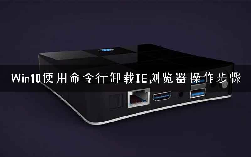 Win10使用命令行卸载IE浏览器操作步骤 Win10使用命令行卸载IE浏览器操作步骤