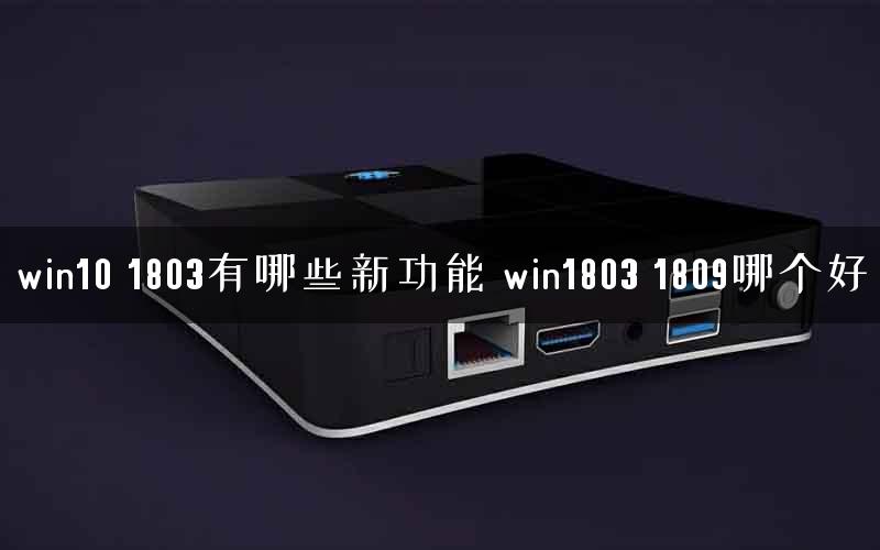 win10 1803有哪些新功能 win1803 1809哪个好 win10 1803有哪些新功能 win1803 1809哪个好