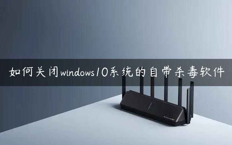 如何关闭windows10系统的自带杀毒软件