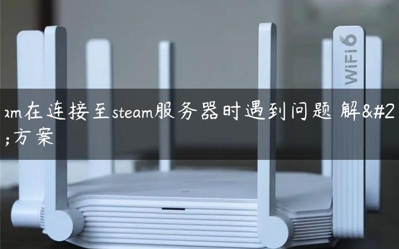 steam在连接至steam服务器时遇到问题 解决方案