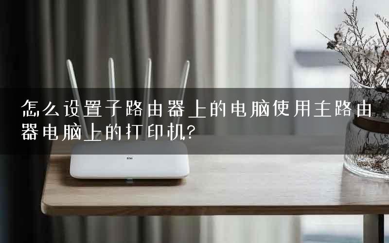 怎么设置子路由器上的电脑使用主路由器电脑上的打印机?