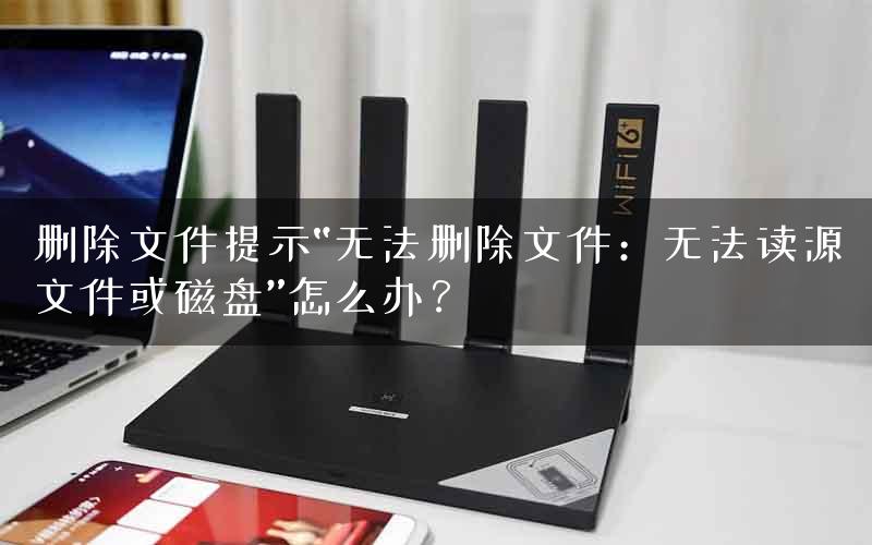 删除文件提示“无法删除文件：无法读源文件或磁盘”怎么办？