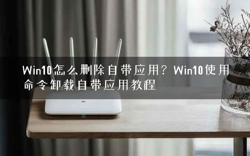 Win10怎么删除自带应用?Win10使用命令卸载自带应用教程 Win10怎么删除自带应用?Win10使用命令卸载自带应用教程