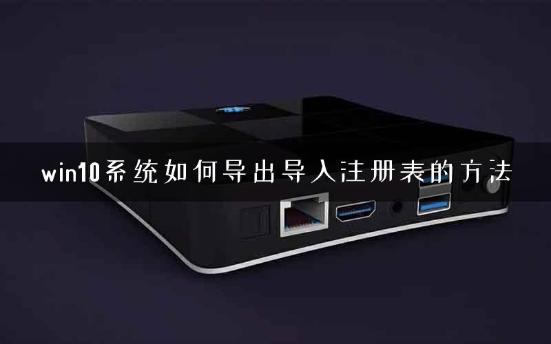 win10系统如何导出导入注册表的方法 win10系统如何导出导入注册表的方法