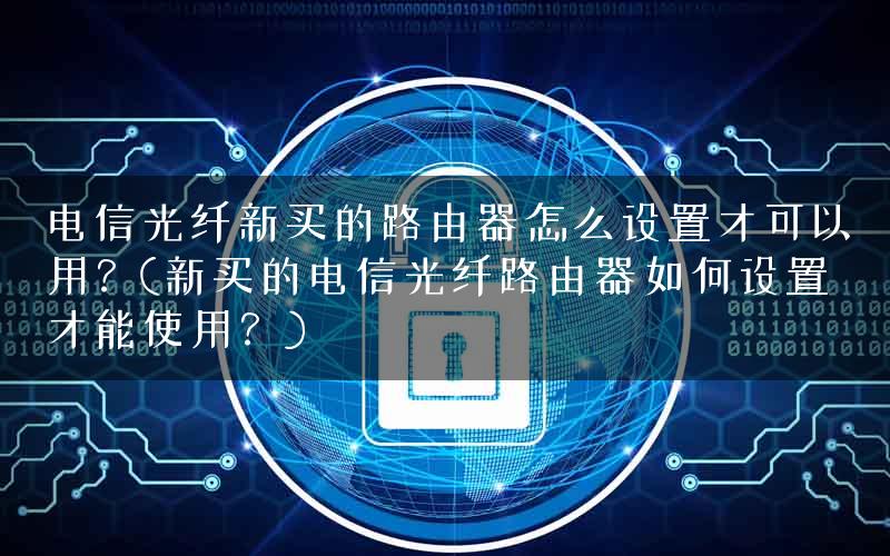 电信光纤新买的路由器怎么设置才可以用?(新买的电信光纤路由器如何设置才能使用?) 电信光纤新买的路由器怎么设置才可以用?(新买的电信光纤路由器如何设置才能使用?)
