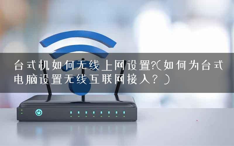 台式机如何无线上网设置?(如何为台式电脑设置无线互联网接入？)