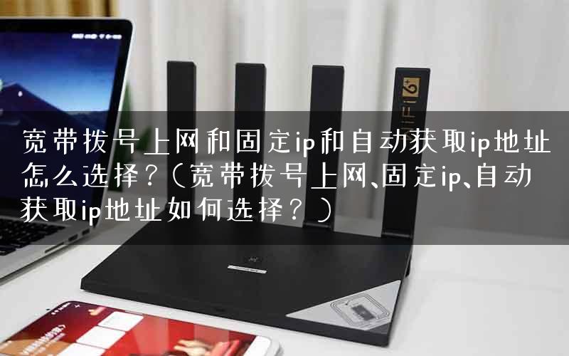 宽带拨号上网和固定ip和自动获取ip地址怎么选择？(宽带拨号上网、固定ip、自动获取ip地址如何选择？)
