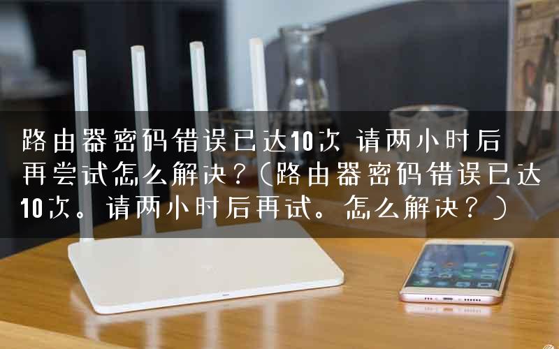 路由器密码错误已达10次 请两小时后再尝试怎么解决?(路由器密码错误已达10次。请两小时后再试。怎么解决?) 路由器密码错误已达10次 请两小时后再尝试怎么解决?(路由器密码错误已达10次。请两小时后再试。怎么解决?)
