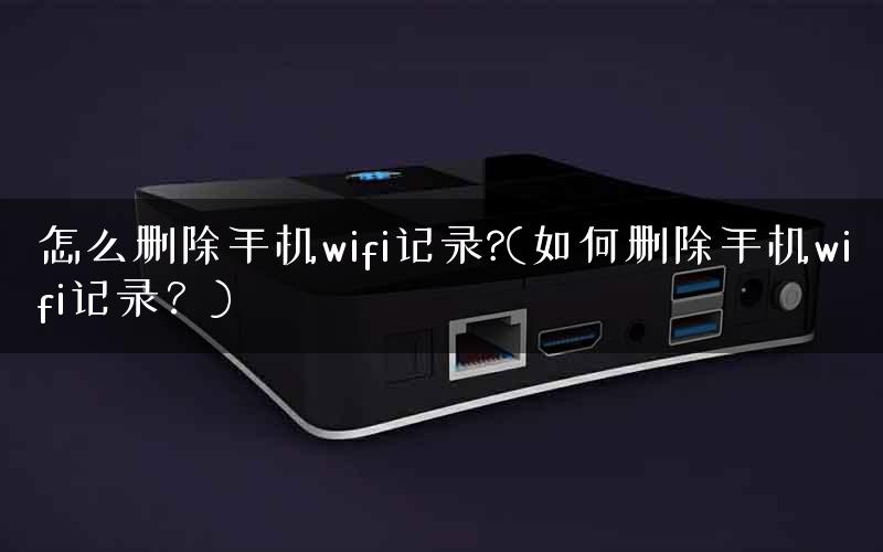 怎么删除手机wifi记录?(如何删除手机wifi记录?) 怎么删除手机wifi记录?(如何删除手机wifi记录?)