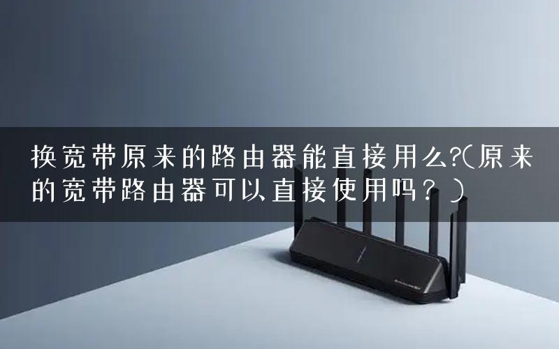 换宽带原来的路由器能直接用么?(原来的宽带路由器可以直接使用吗？)