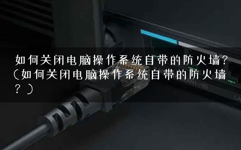 如何关闭电脑操作系统自带的防火墙?(如何关闭电脑操作系统自带的防火墙?) 如何关闭电脑操作系统自带的防火墙?(如何关闭电脑操作系统自带的防火墙?)