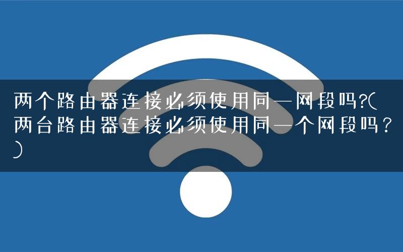 两个路由器连接必须使用同一网段吗?(两台路由器连接必须使用同一个网段吗？)