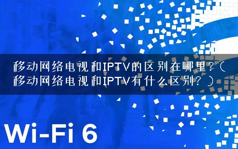 移动网络电视和IPTV的区别在哪里？(移动网络电视和IPTV有什么区别？)