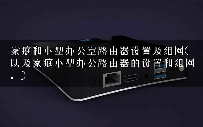 家庭和小型办公室路由器设置及组网(以及家庭小型办公路由器的设置和组网。)