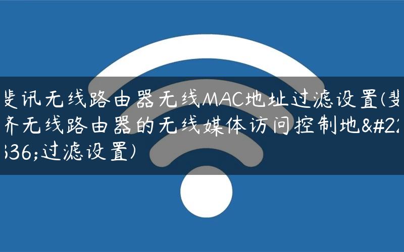 斐讯无线路由器无线MAC地址过滤设置(斐济无线路由器的无线媒体访问控制地址过滤设置)