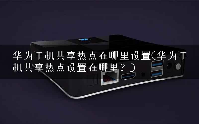 华为手机共享热点在哪里设置(华为手机共享热点设置在哪里？)