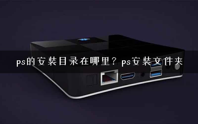 ps的安装目录在哪里？ps安装文件夹