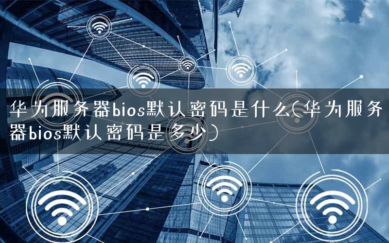 华为服务器bios默认密码是什么(华为服务器bios默认密码是多少)