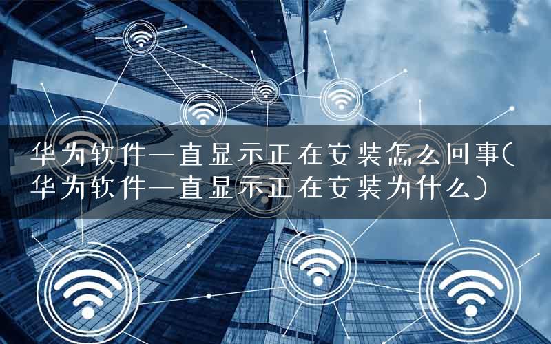 华为软件一直显示正在安装怎么回事( 华为软件一直显示正在安装为什么)