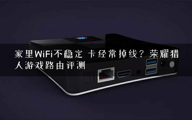 家里WiFi不稳定 卡经常掉线？荣耀猎人游戏路由评测