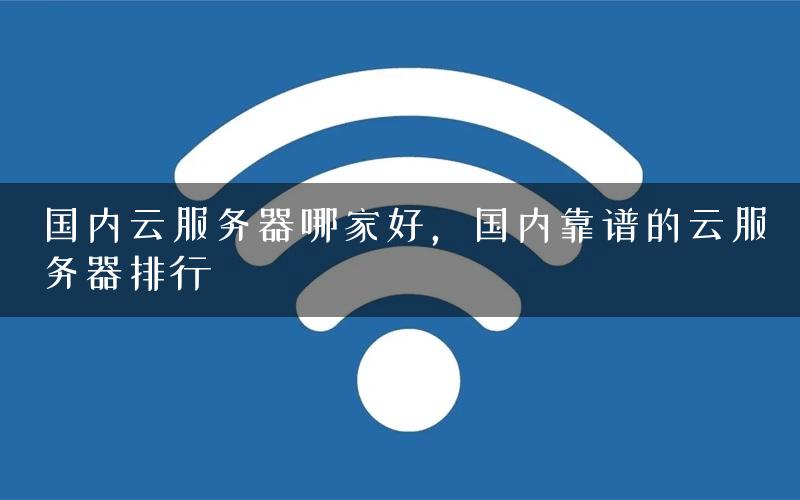 国内云服务器哪家好，国内靠谱的云服务器排行