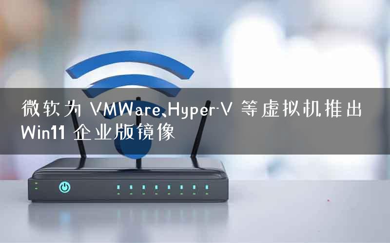 微软为 VMWare、Hyper-V 等虚拟机推出 Win11 企业版镜像
