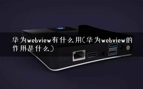 华为webview有什么用(华为webview的作用是什么)