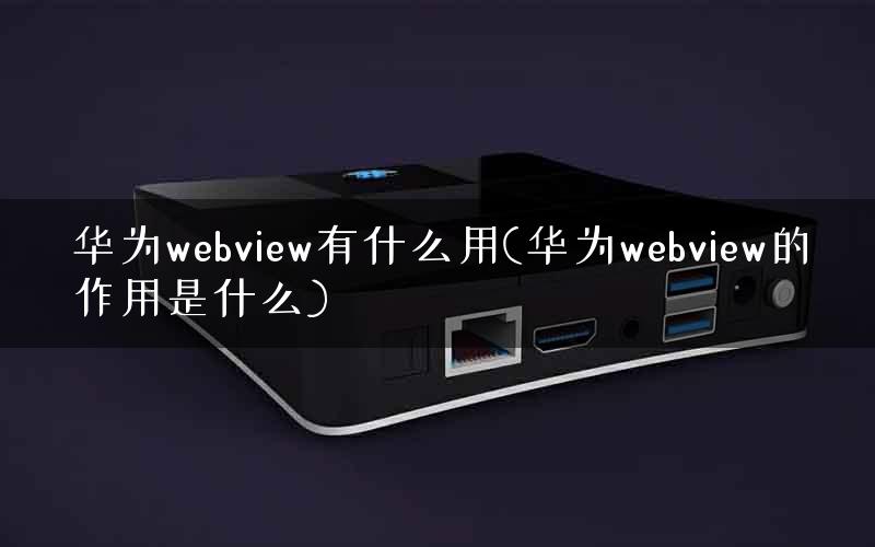 华为webview有什么用(华为webview的作用是什么)