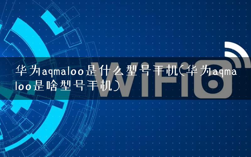 华为aqmaloo是什么型号手机(华为aqmaloo是啥型号手机)