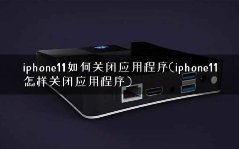 iphone11如何关闭应用程序(iphone11怎样关闭应用程序)