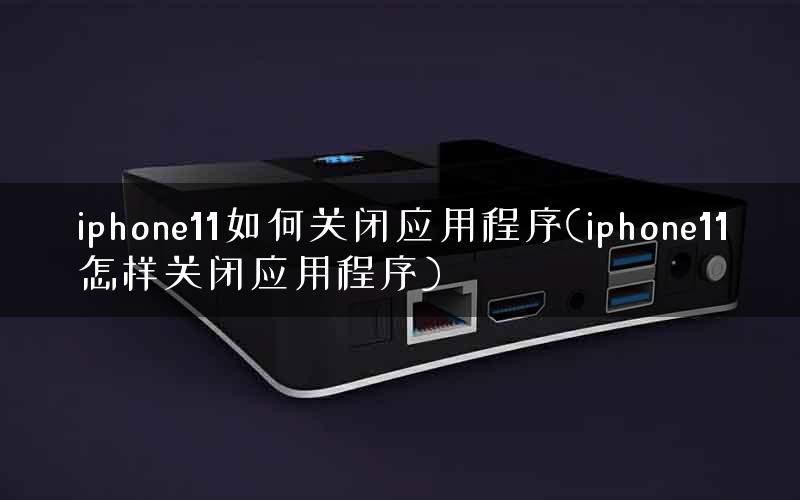 iphone11如何关闭应用程序(iphone11怎样关闭应用程序)