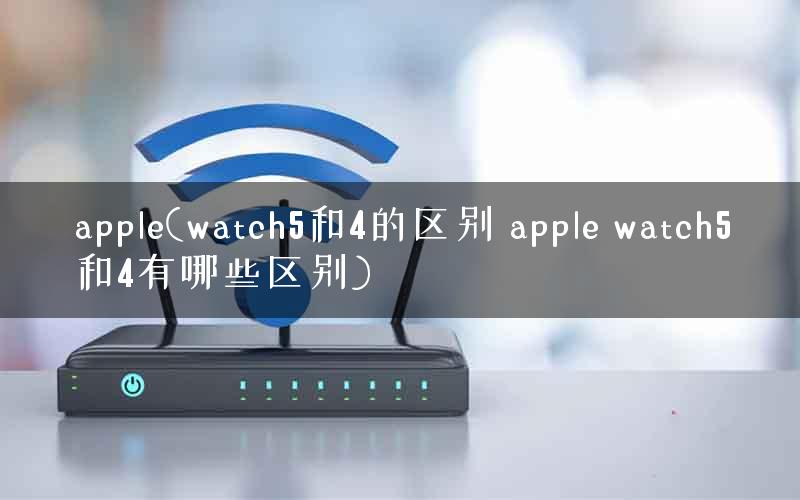 apple(watch5和4的区别 apple watch5和4有哪些区别)