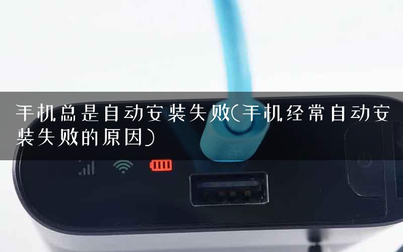 手机总是自动安装失败(手机经常自动安装失败的原因)
