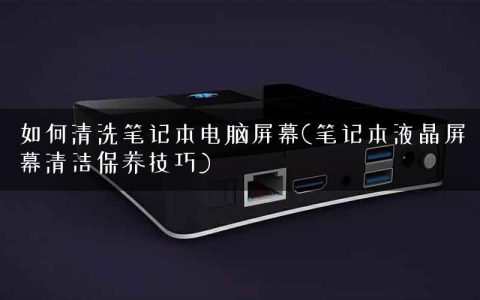 如何清洗笔记本电脑屏幕(笔记本液晶屏幕清洁保养技巧)