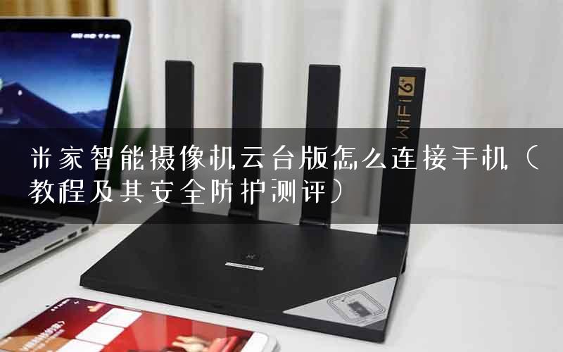 米家智能摄像机云台版怎么连接手机（教程及其安全防护测评）