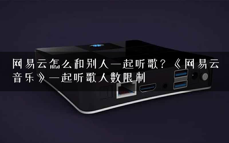 网易云怎么和别人一起听歌？《网易云音乐》一起听歌人数限制