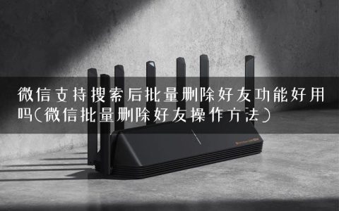 微信支持搜索后批量删除好友功能好用吗(微信批量删除好友操作方法)