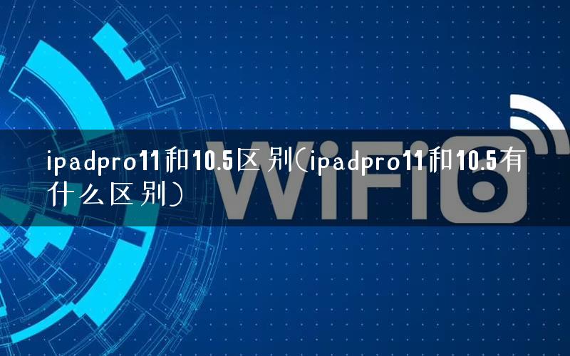 ipadpro11和10.5区别(ipadpro11和10.5有什么区别)