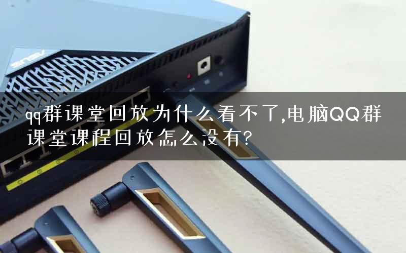 qq群课堂回放为什么看不了,电脑QQ群课堂课程回放怎么没有?