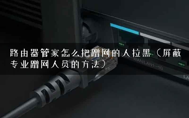 路由器管家怎么把蹭网的人拉黑（屏蔽专业蹭网人员的方法）